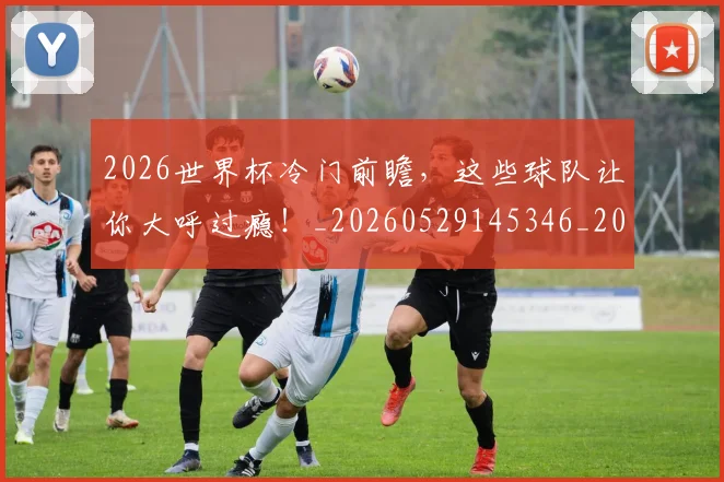 2026世界杯冷门前瞻,这些球队让你大呼过瘾!_20260529145346_20260702033237