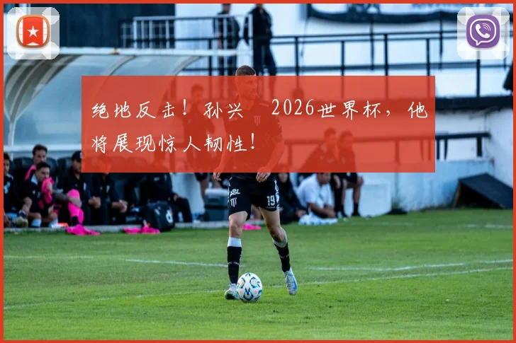 绝地反击！孙兴慜2026世界杯，他将展现惊人韧性！