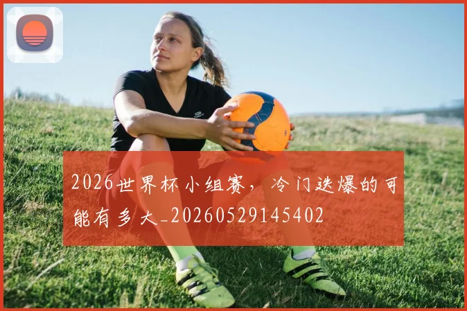 2026世界杯小组赛，冷门迭爆的可能有多大_20260529145402