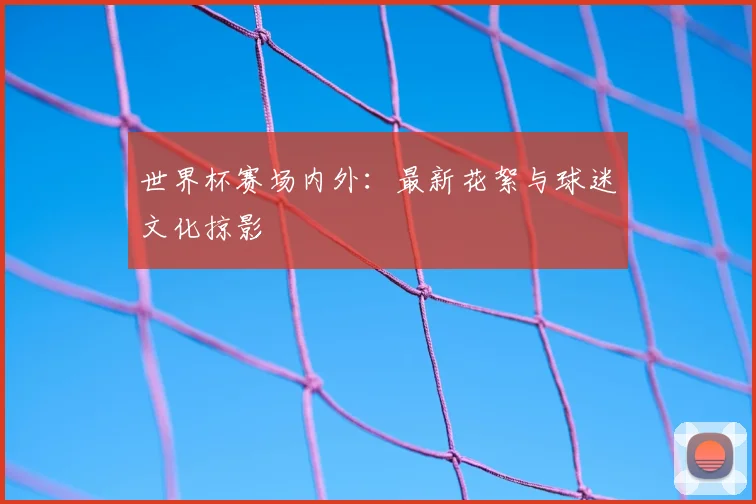世界杯赛场内外:最新花絮与球迷文化掠影
