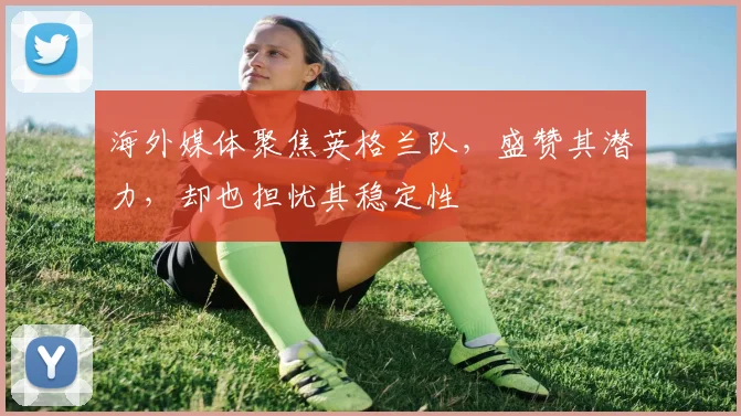 海外媒体聚焦英格兰队，盛赞其潜力，却也担忧其稳定性