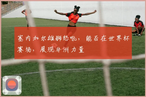 塞内加尔雄狮怒吼，能否在世界杯赛场，展现非洲力量