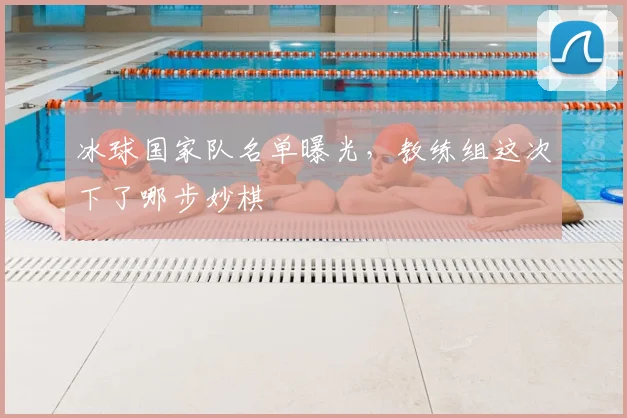 冰球国家队名单曝光，教练组这次下了哪步妙棋