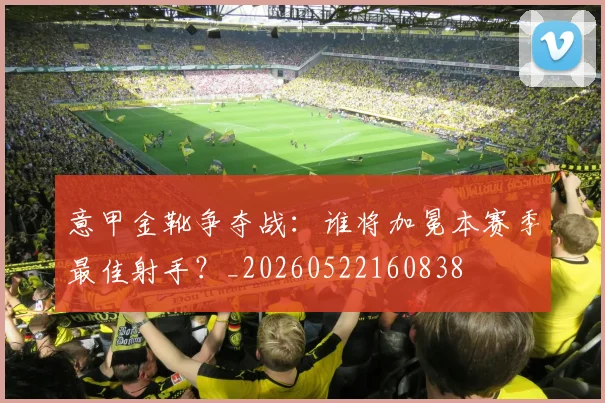 意甲金靴争夺战:谁将加冕本赛季最佳射手?_20260522160838