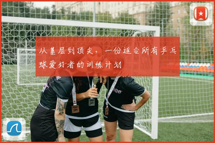 从基层到顶尖,一份适合所有乒乓球爱好者的训练计划