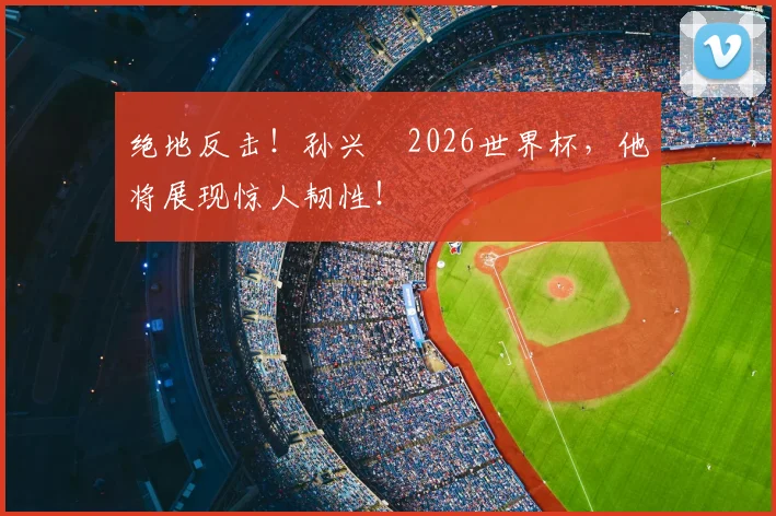 绝地反击！孙兴慜2026世界杯，他将展现惊人韧性！