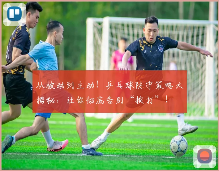 从被动到主动！乒乓球防守策略大揭秘，让你彻底告别“挨打”！