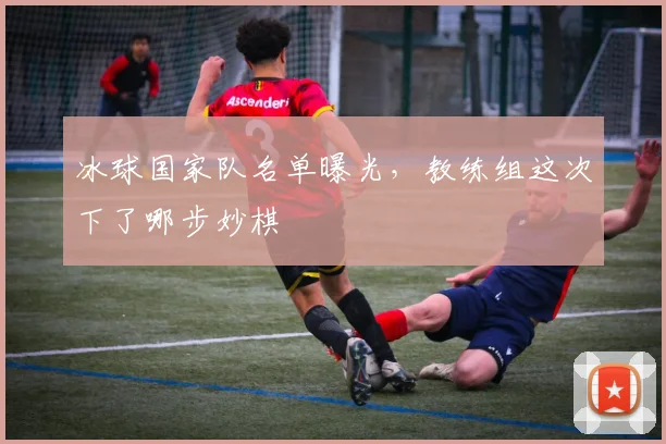 冰球国家队名单曝光，教练组这次下了哪步妙棋
