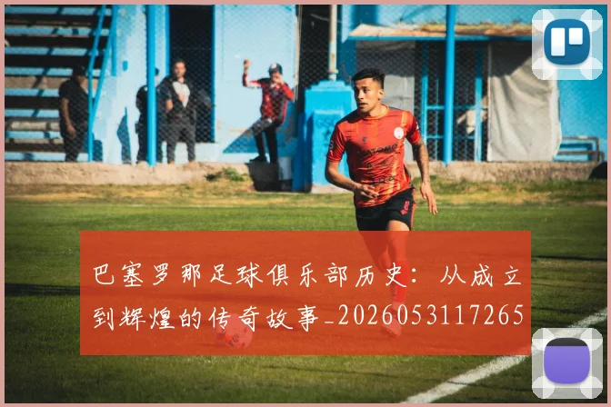 巴塞罗那足球俱乐部历史：从成立到辉煌的传奇故事_20260531172653
