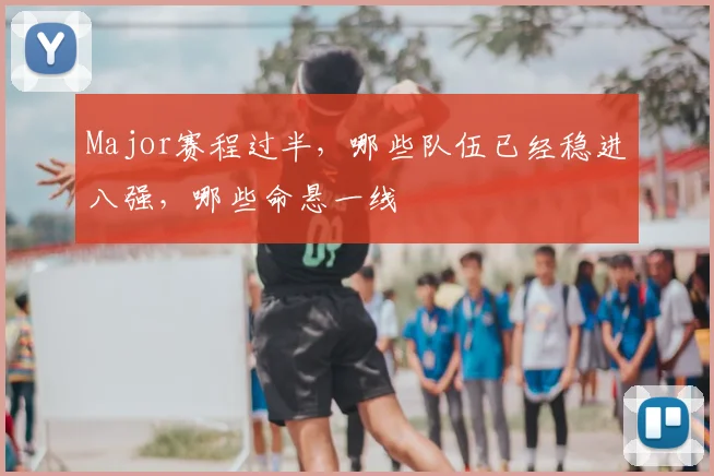 Major赛程过半,哪些队伍已经稳进八强,哪些命悬一线